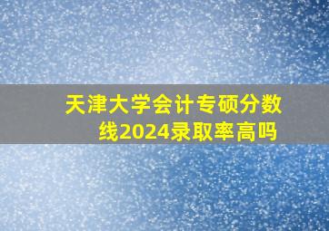 天津大学会计专硕分数线2024录取率高吗