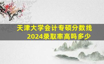 天津大学会计专硕分数线2024录取率高吗多少