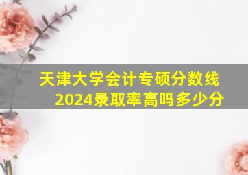 天津大学会计专硕分数线2024录取率高吗多少分