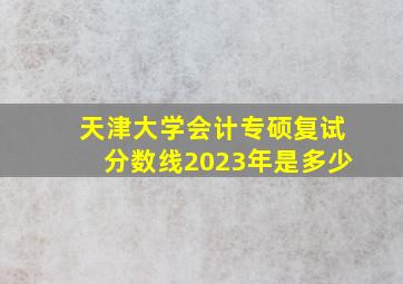 天津大学会计专硕复试分数线2023年是多少