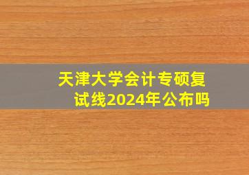 天津大学会计专硕复试线2024年公布吗