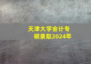 天津大学会计专硕录取2024年