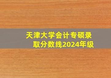 天津大学会计专硕录取分数线2024年级