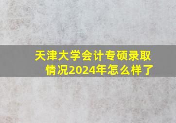 天津大学会计专硕录取情况2024年怎么样了