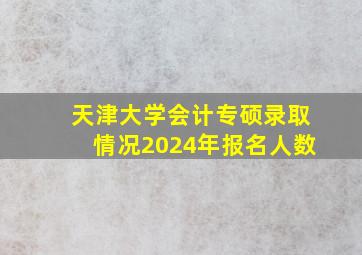 天津大学会计专硕录取情况2024年报名人数