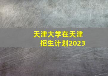 天津大学在天津招生计划2023