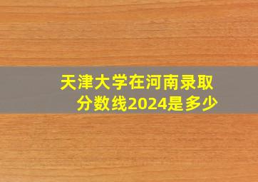 天津大学在河南录取分数线2024是多少