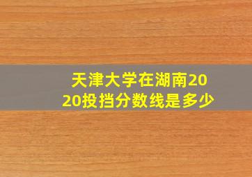 天津大学在湖南2020投挡分数线是多少