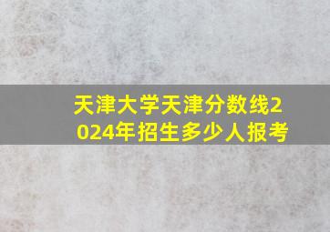 天津大学天津分数线2024年招生多少人报考