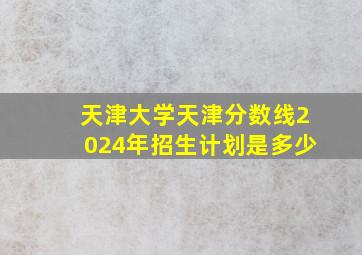 天津大学天津分数线2024年招生计划是多少