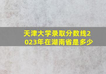 天津大学录取分数线2023年在湖南省是多少