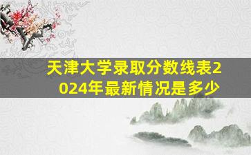 天津大学录取分数线表2024年最新情况是多少