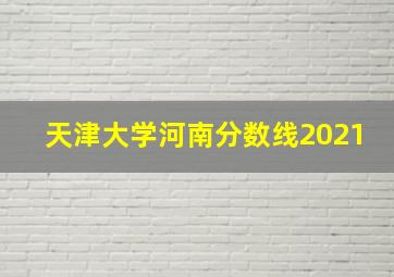 天津大学河南分数线2021