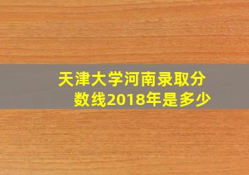 天津大学河南录取分数线2018年是多少