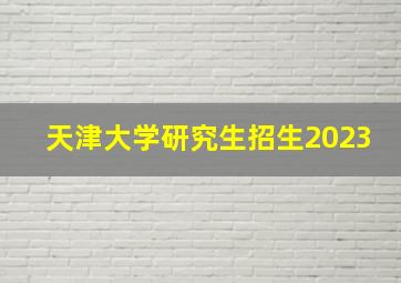 天津大学研究生招生2023