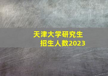 天津大学研究生招生人数2023