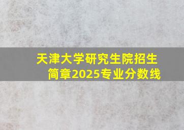 天津大学研究生院招生简章2025专业分数线