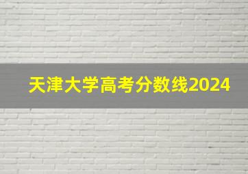 天津大学高考分数线2024