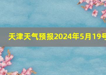 天津天气预报2024年5月19号