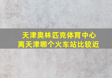 天津奥林匹克体育中心离天津哪个火车站比较近