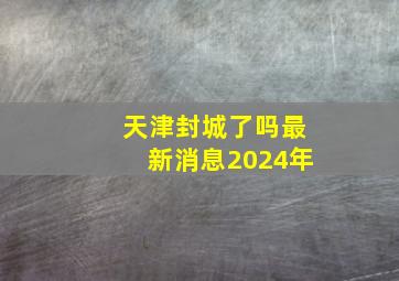 天津封城了吗最新消息2024年