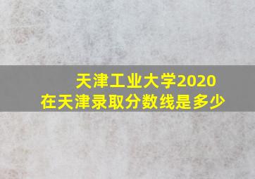 天津工业大学2020在天津录取分数线是多少