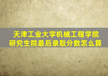 天津工业大学机械工程学院研究生院最后录取分数怎么算