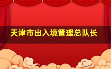 天津市出入境管理总队长