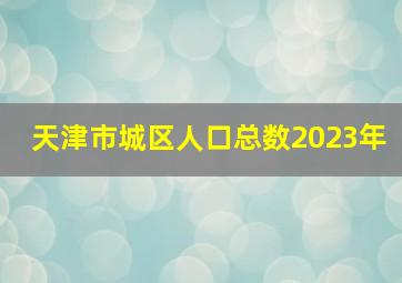 天津市城区人口总数2023年