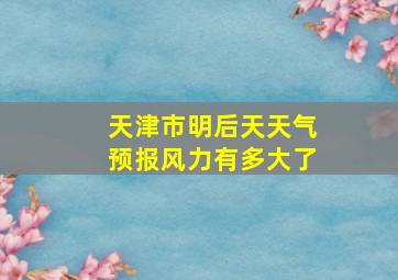 天津市明后天天气预报风力有多大了