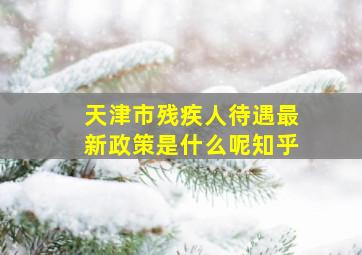 天津市残疾人待遇最新政策是什么呢知乎