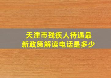 天津市残疾人待遇最新政策解读电话是多少