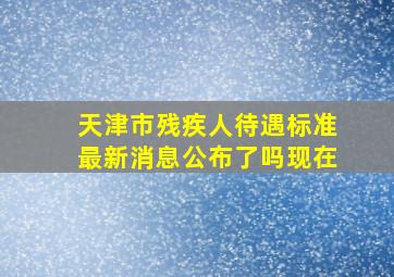 天津市残疾人待遇标准最新消息公布了吗现在