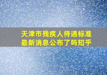 天津市残疾人待遇标准最新消息公布了吗知乎