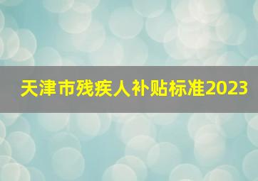 天津市残疾人补贴标准2023