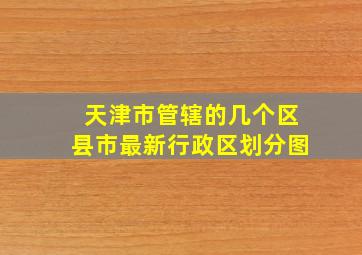 天津市管辖的几个区县市最新行政区划分图