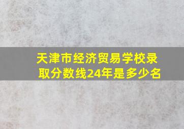 天津市经济贸易学校录取分数线24年是多少名