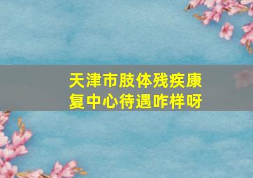 天津市肢体残疾康复中心待遇咋样呀