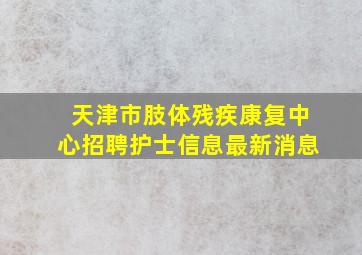 天津市肢体残疾康复中心招聘护士信息最新消息