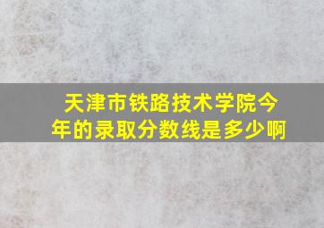 天津市铁路技术学院今年的录取分数线是多少啊