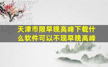 天津市限早晚高峰下载什么软件可以不现早晚高峰