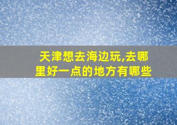 天津想去海边玩,去哪里好一点的地方有哪些