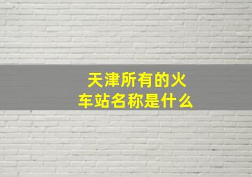 天津所有的火车站名称是什么