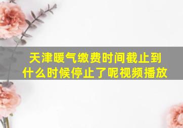 天津暖气缴费时间截止到什么时候停止了呢视频播放