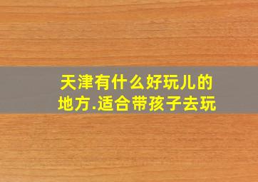 天津有什么好玩儿的地方.适合带孩子去玩