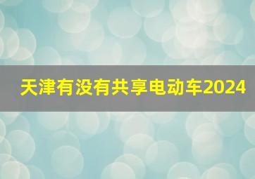 天津有没有共享电动车2024