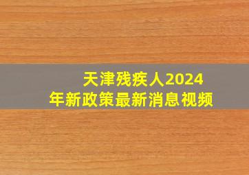 天津残疾人2024年新政策最新消息视频