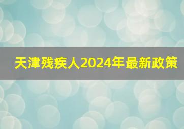 天津残疾人2024年最新政策