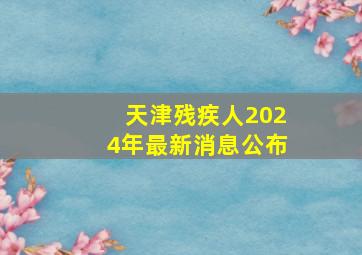 天津残疾人2024年最新消息公布