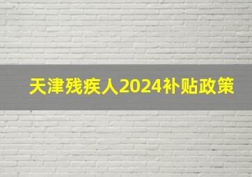 天津残疾人2024补贴政策